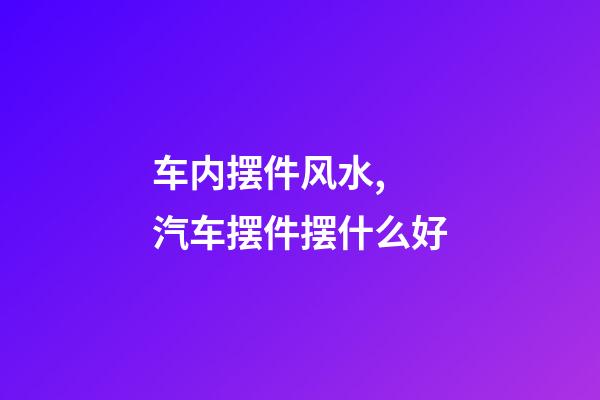 车内摆件风水, 汽车摆件摆什么好